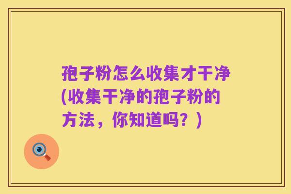 孢子粉怎么收集才干净(收集干净的孢子粉的方法,你知道吗?)