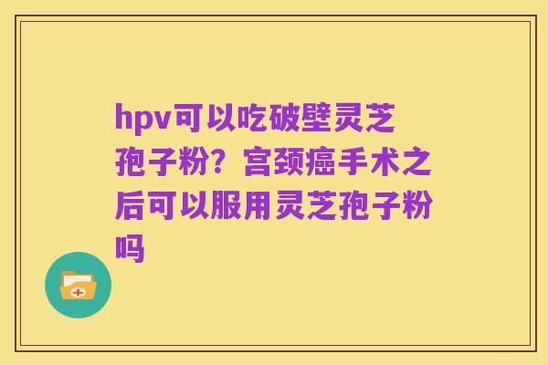 hpv可以吃破壁灵芝孢子粉?宫颈癌手术之后可以服用灵芝孢子粉吗