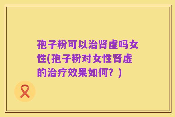 孢子粉可以治肾虚吗女性(孢子粉对女性肾虚的治疗效果如何?)