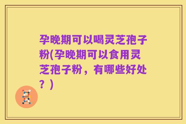 孕晚期可以喝灵芝孢子粉(孕晚期可以食用灵芝孢子粉,有哪些好处?)