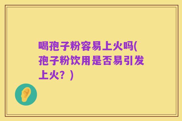 喝孢子粉容易上火吗(孢子粉饮用是否易引发上火?)