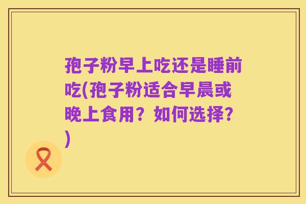 孢子粉早上吃还是睡前吃(孢子粉适合早晨或晚上食用?如何选择?)