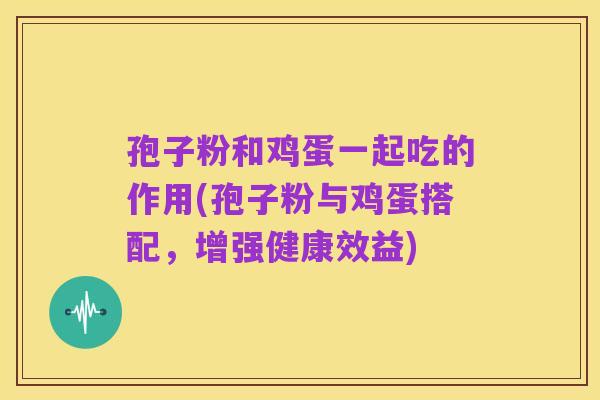 孢子粉和鸡蛋一起吃的作用(孢子粉与鸡蛋搭配,增强健康效益)