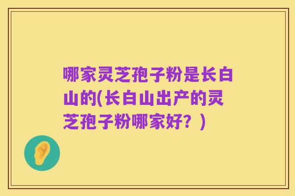 哪家灵芝孢子粉是长白山的(长白山出产的灵芝孢子粉哪家好?)