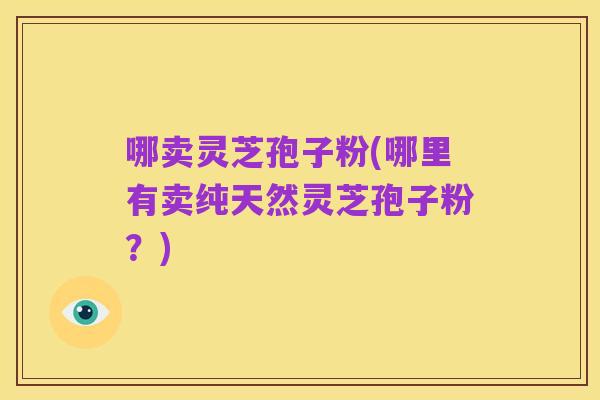 哪卖灵芝孢子粉(哪里有卖纯天然灵芝孢子粉?)