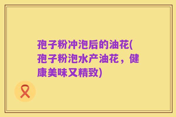 孢子粉冲泡后的油花(孢子粉泡水产油花,健康美味又精致)