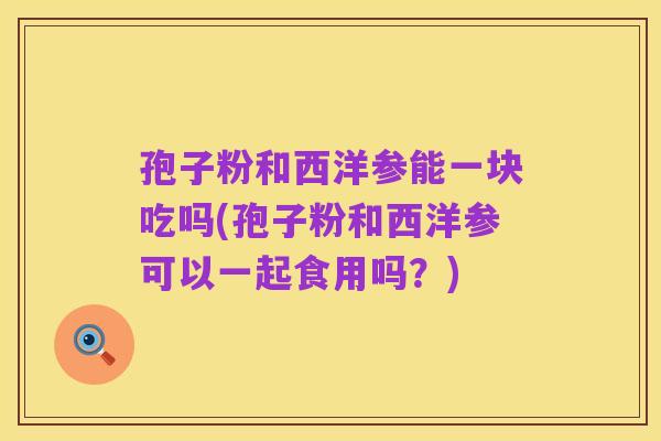 孢子粉和西洋参能一块吃吗(孢子粉和西洋参可以一起食用吗？)