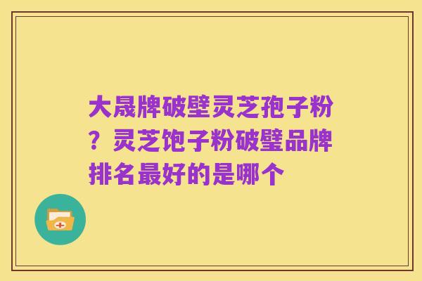 大晟牌破壁灵芝孢子粉？灵芝饱子粉破璧品牌排名最好的是哪个