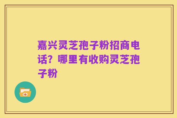 嘉兴灵芝孢子粉招商电话?哪里有收购灵芝孢子粉
