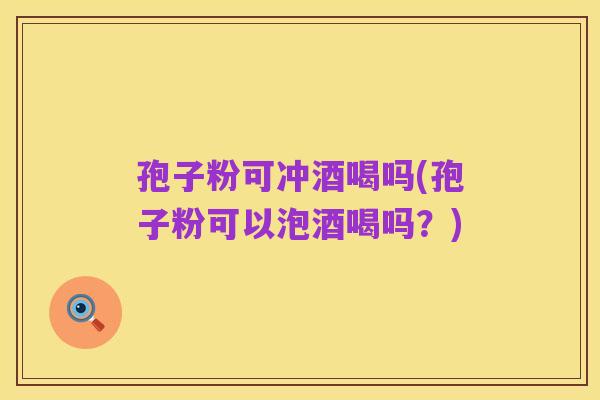 孢子粉可冲酒喝吗(孢子粉可以泡酒喝吗？)