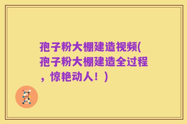 孢子粉大棚建造视频(孢子粉大棚建造全过程，惊艳动人！)