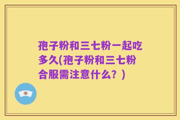 孢子粉和三七粉一起吃多久(孢子粉和三七粉合服需注意什么?)