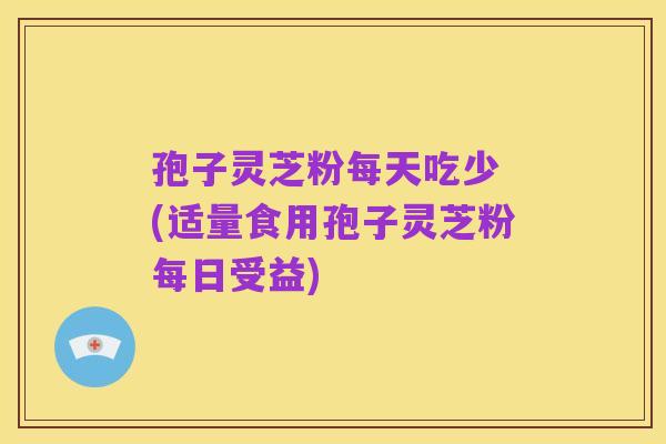 孢子灵芝粉每天吃少 (适量食用孢子灵芝粉每日受益)