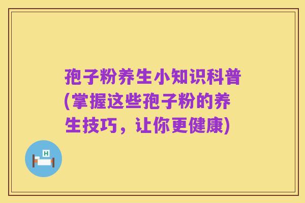 孢子粉养生小知识科普(掌握这些孢子粉的养生技巧,让你更健康)