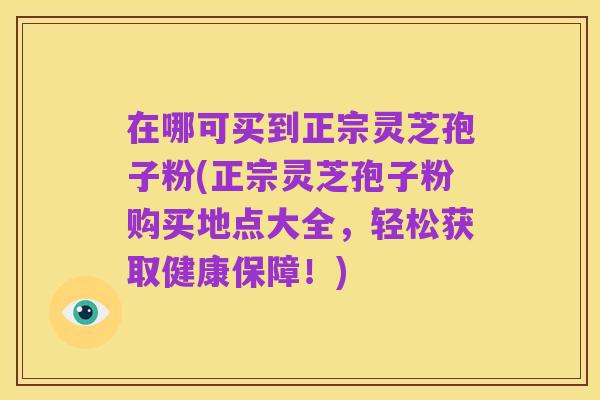 在哪可买到正宗灵芝孢子粉(正宗灵芝孢子粉购买地点大全,轻松获取健康保障!)