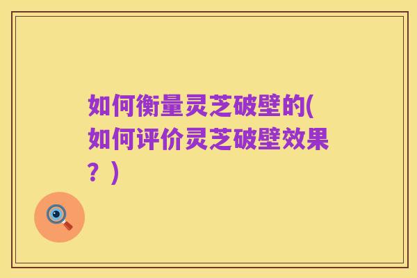 如何衡量灵芝破壁的(如何评价灵芝破壁效果?)