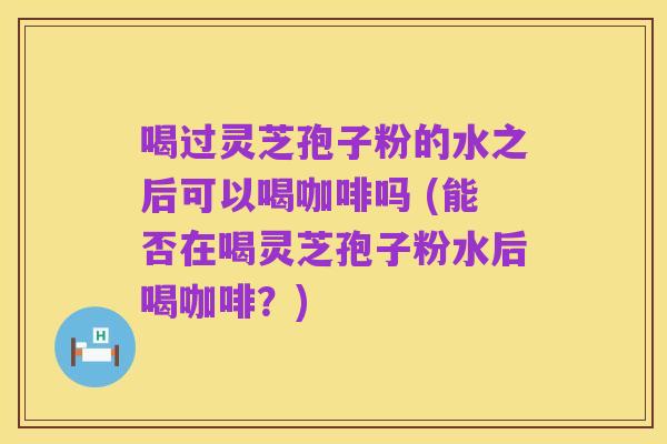 喝过灵芝孢子粉的水之后可以喝咖啡吗 (能否在喝灵芝孢子粉水后喝咖啡?)