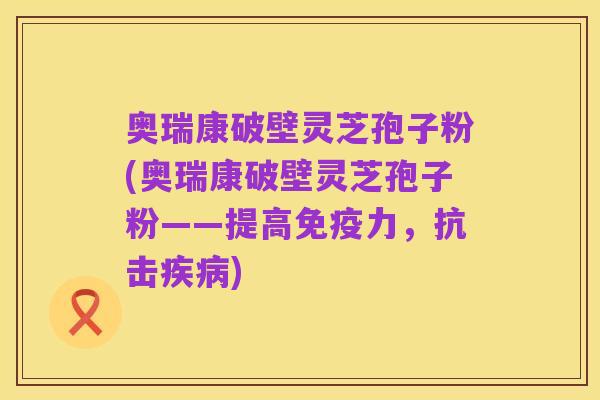 奥瑞康破壁灵芝孢子粉(奥瑞康破壁灵芝孢子粉——提高免疫力,抗击疾病)
