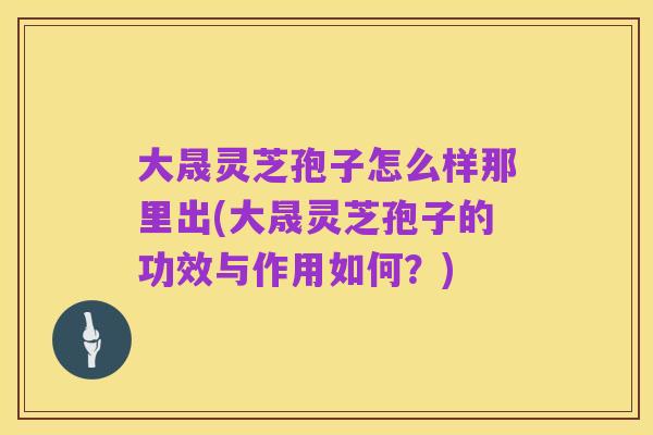 大晟灵芝孢子怎么样那里出(大晟灵芝孢子的功效与作用如何?)