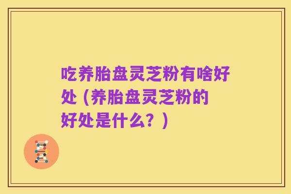 吃养胎盘灵芝粉有啥好处 (养胎盘灵芝粉的好处是什么？)
