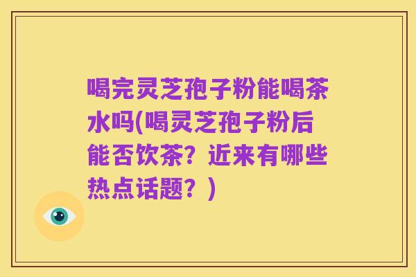 喝完灵芝孢子粉能喝茶水吗(喝灵芝孢子粉后能否饮茶?近来有哪些热点话题?)
