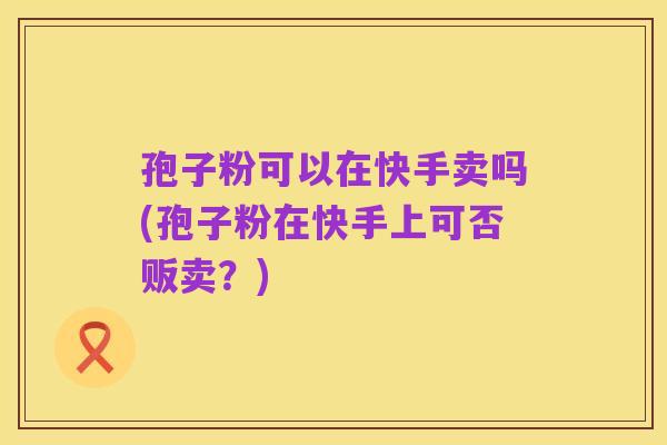 孢子粉可以在快手卖吗(孢子粉在快手上可否贩卖?)