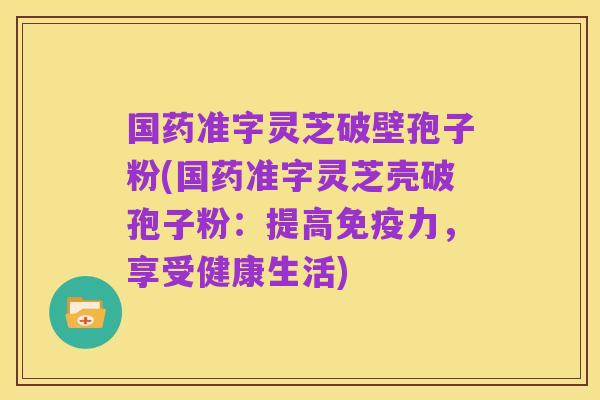 国药准字灵芝破壁孢子粉(国药准字灵芝壳破孢子粉:提高免疫力,享受健康生活)
