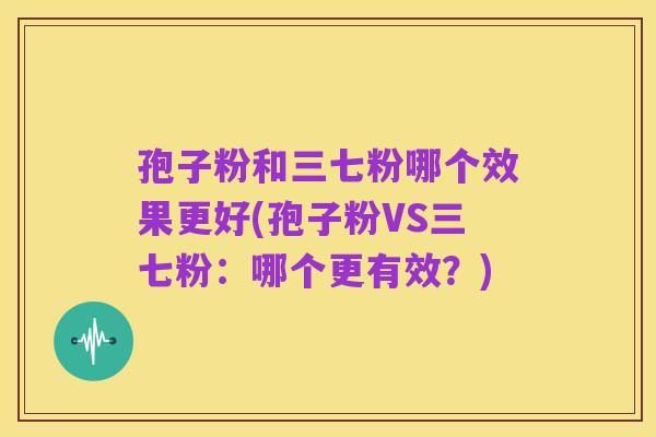 孢子粉和三七粉哪个效果更好(孢子粉VS三七粉:哪个更有效?)