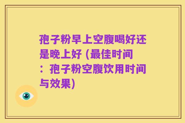 孢子粉早上空腹喝好还是晚上好 (最佳时间：孢子粉空腹饮用时间与效果)