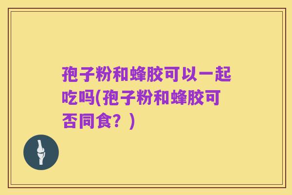 孢子粉和蜂胶可以一起吃吗(孢子粉和蜂胶可否同食?)