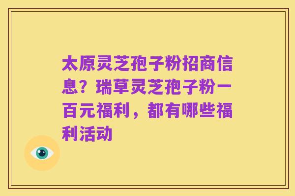 太原灵芝孢子粉招商信息？瑞草灵芝孢子粉一百元福利，都有哪些福利活动