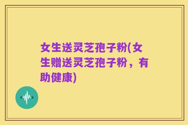 女生送灵芝孢子粉(女生赠送灵芝孢子粉,有助健康)