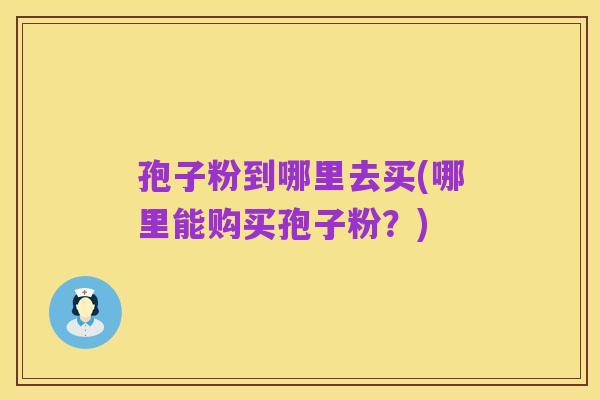 孢子粉到哪里去买(哪里能购买孢子粉？)