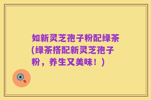 如新灵芝孢子粉配绿茶(绿茶搭配新灵芝孢子粉,养生又美味!)
