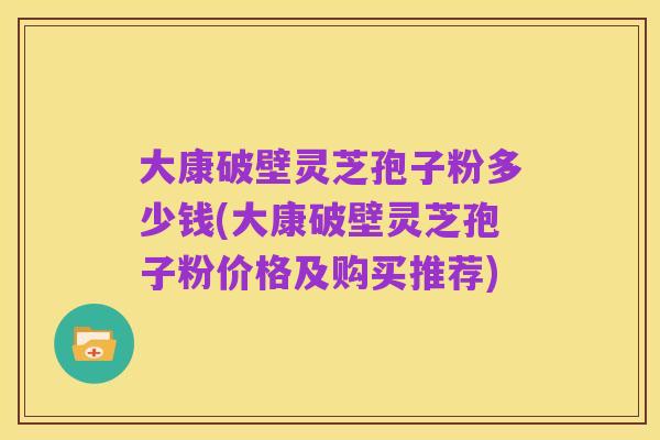 大康破壁灵芝孢子粉多少钱(大康破壁灵芝孢子粉价格及购买推荐)