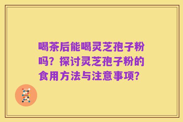 喝茶后能喝灵芝孢子粉吗?探讨灵芝孢子粉的食用方法与注意事项?