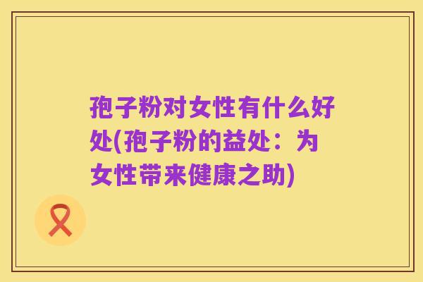 孢子粉对女性有什么好处(孢子粉的益处:为女性带来健康之助)