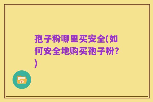 孢子粉哪里买安全(如何安全地购买孢子粉？)
