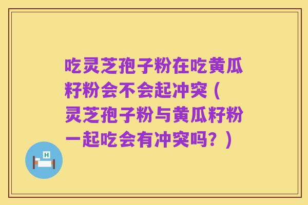吃灵芝孢子粉在吃黄瓜籽粉会不会起冲突 (灵芝孢子粉与黄瓜籽粉一起吃会有冲突吗?)