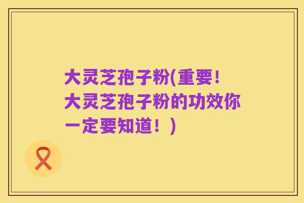 大灵芝孢子粉(重要！大灵芝孢子粉的功效你一定要知道！)