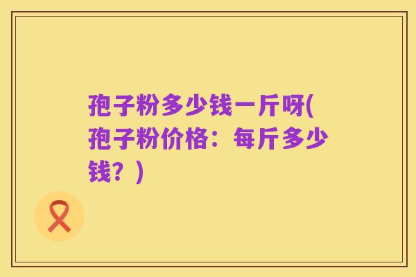 孢子粉多少钱一斤呀(孢子粉价格：每斤多少钱？)