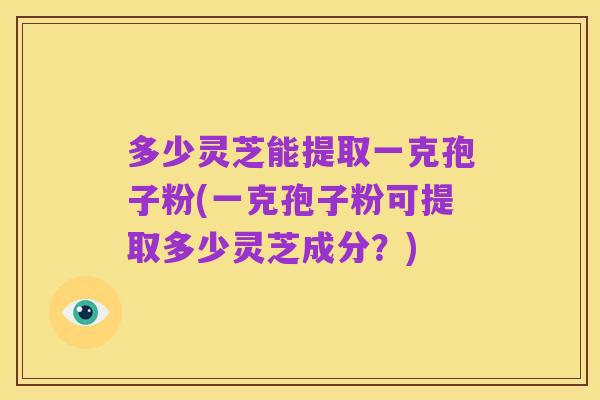 多少灵芝能提取一克孢子粉(一克孢子粉可提取多少灵芝成分?)