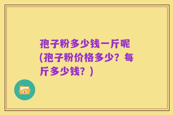 孢子粉多少钱一斤呢 (孢子粉价格多少?每斤多少钱?)