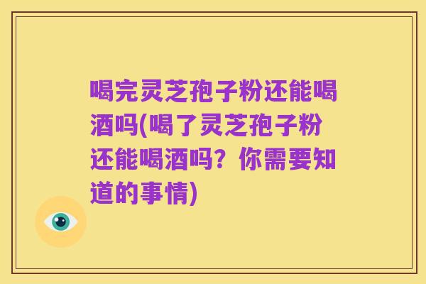 喝完灵芝孢子粉还能喝酒吗(喝了灵芝孢子粉还能喝酒吗?你需要知道的事情)