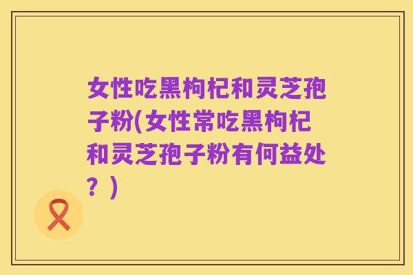 女性吃黑枸杞和灵芝孢子粉(女性常吃黑枸杞和灵芝孢子粉有何益处?)