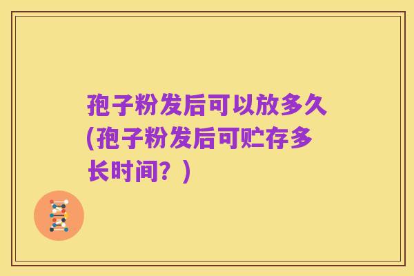 孢子粉发后可以放多久(孢子粉发后可贮存多长时间?)