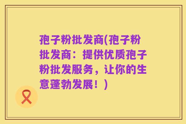 孢子粉批发商(孢子粉批发商：提供优质孢子粉批发服务，让你的生意蓬勃发展！)