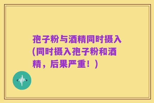 孢子粉与酒精同时摄入(同时摄入孢子粉和酒精，后果严重！)