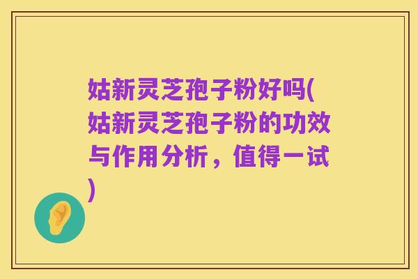 姑新灵芝孢子粉好吗(姑新灵芝孢子粉的功效与作用分析,值得一试)