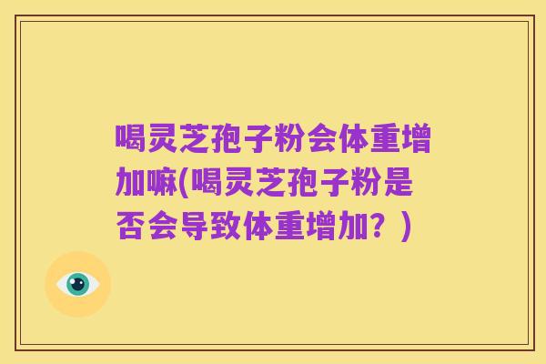 喝灵芝孢子粉会体重增加嘛(喝灵芝孢子粉是否会导致体重增加?)